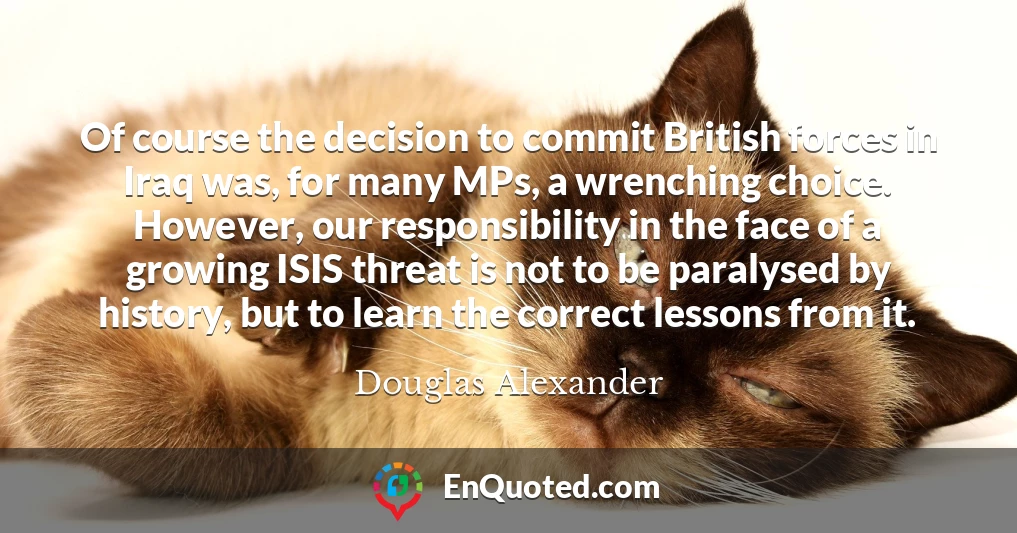 Of course the decision to commit British forces in Iraq was, for many MPs, a wrenching choice. However, our responsibility in the face of a growing ISIS threat is not to be paralysed by history, but to learn the correct lessons from it.