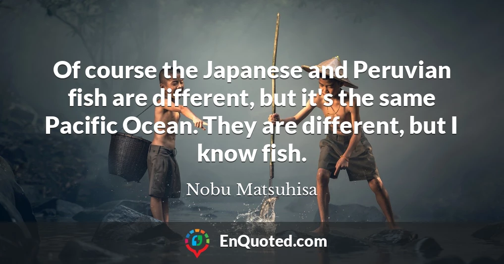 Of course the Japanese and Peruvian fish are different, but it's the same Pacific Ocean. They are different, but I know fish.