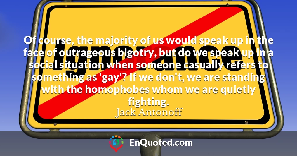 Of course, the majority of us would speak up in the face of outrageous bigotry, but do we speak up in a social situation when someone casually refers to something as 'gay'? If we don't, we are standing with the homophobes whom we are quietly fighting.