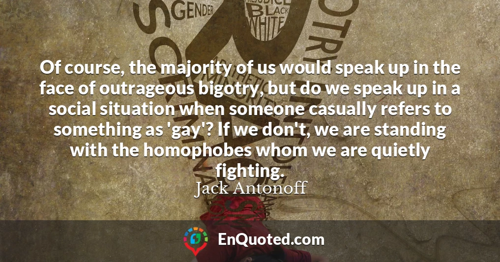 Of course, the majority of us would speak up in the face of outrageous bigotry, but do we speak up in a social situation when someone casually refers to something as 'gay'? If we don't, we are standing with the homophobes whom we are quietly fighting.