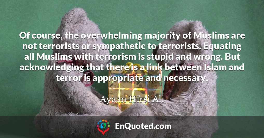 Of course, the overwhelming majority of Muslims are not terrorists or sympathetic to terrorists. Equating all Muslims with terrorism is stupid and wrong. But acknowledging that there is a link between Islam and terror is appropriate and necessary.