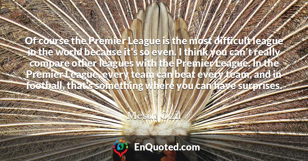 Of course the Premier League is the most difficult league in the world because it's so even. I think you can't really compare other leagues with the Premier League. In the Premier League, every team can beat every team, and in football, that's something where you can have surprises.