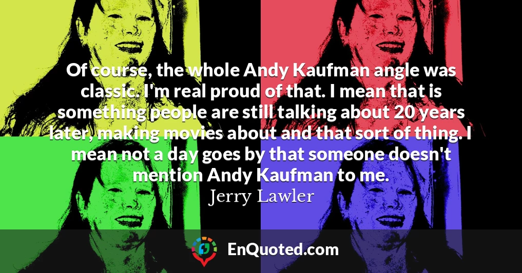 Of course, the whole Andy Kaufman angle was classic. I'm real proud of that. I mean that is something people are still talking about 20 years later, making movies about and that sort of thing. I mean not a day goes by that someone doesn't mention Andy Kaufman to me.