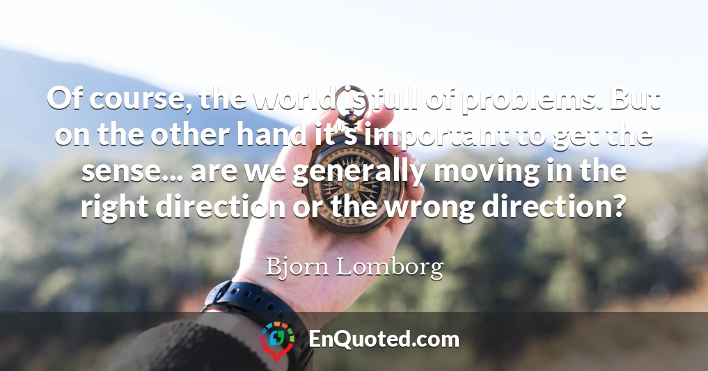 Of course, the world is full of problems. But on the other hand it's important to get the sense... are we generally moving in the right direction or the wrong direction?