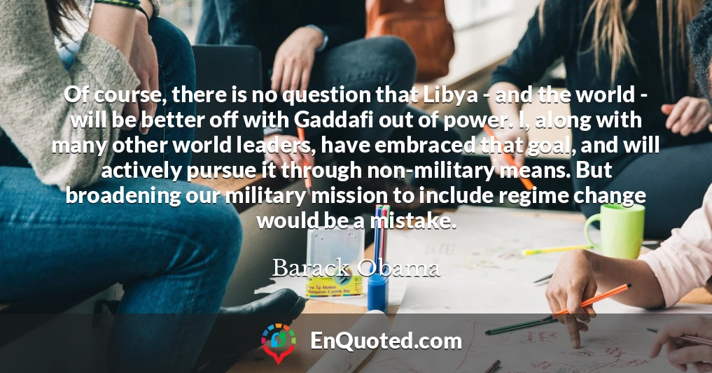 Of course, there is no question that Libya - and the world - will be better off with Gaddafi out of power. I, along with many other world leaders, have embraced that goal, and will actively pursue it through non-military means. But broadening our military mission to include regime change would be a mistake.