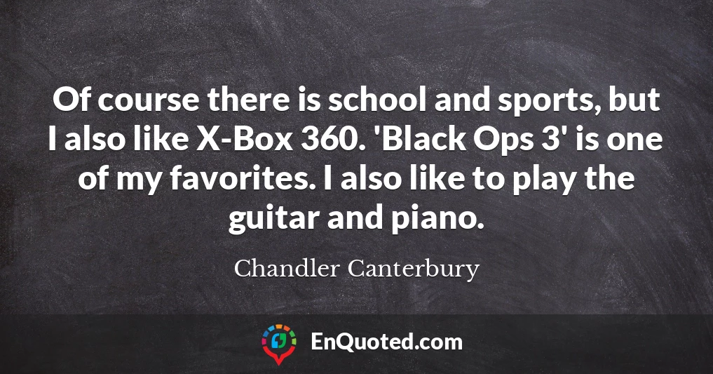 Of course there is school and sports, but I also like X-Box 360. 'Black Ops 3' is one of my favorites. I also like to play the guitar and piano.
