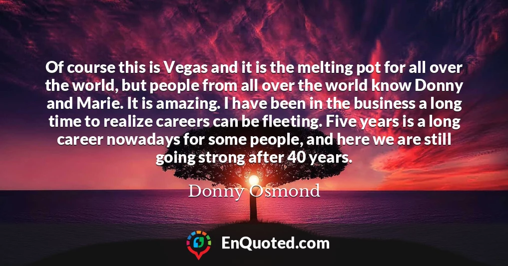Of course this is Vegas and it is the melting pot for all over the world, but people from all over the world know Donny and Marie. It is amazing. I have been in the business a long time to realize careers can be fleeting. Five years is a long career nowadays for some people, and here we are still going strong after 40 years.