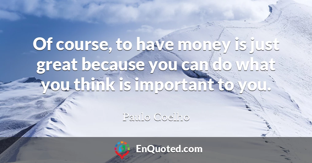 Of course, to have money is just great because you can do what you think is important to you.