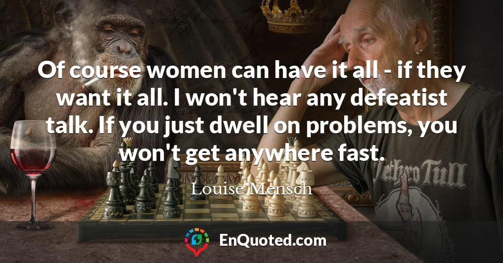 Of course women can have it all - if they want it all. I won't hear any defeatist talk. If you just dwell on problems, you won't get anywhere fast.