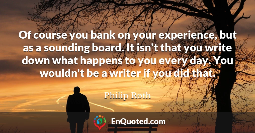 Of course you bank on your experience, but as a sounding board. It isn't that you write down what happens to you every day. You wouldn't be a writer if you did that.
