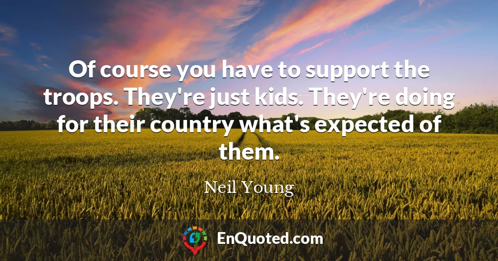 Of course you have to support the troops. They're just kids. They're doing for their country what's expected of them.