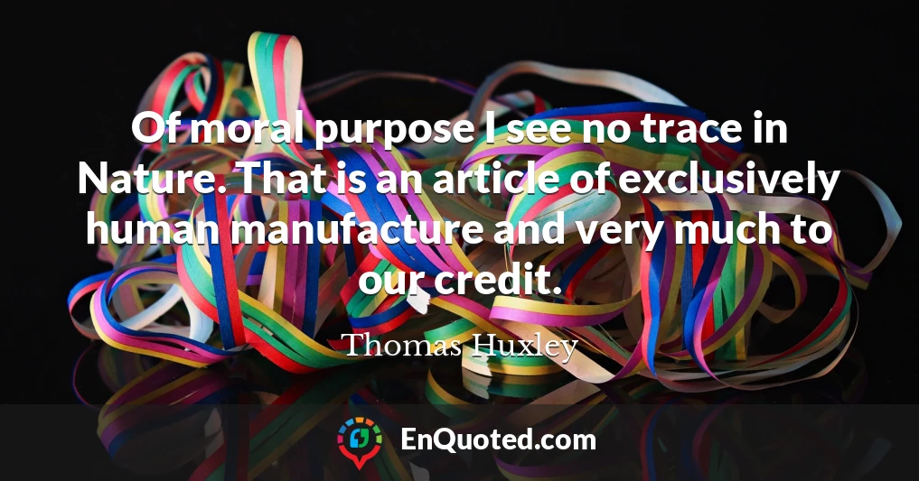 Of moral purpose I see no trace in Nature. That is an article of exclusively human manufacture and very much to our credit.