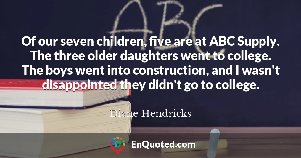 Of our seven children, five are at ABC Supply. The three older daughters went to college. The boys went into construction, and I wasn't disappointed they didn't go to college.