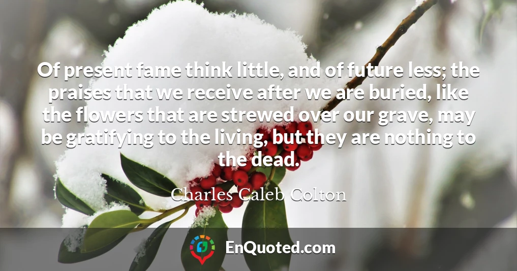 Of present fame think little, and of future less; the praises that we receive after we are buried, like the flowers that are strewed over our grave, may be gratifying to the living, but they are nothing to the dead.