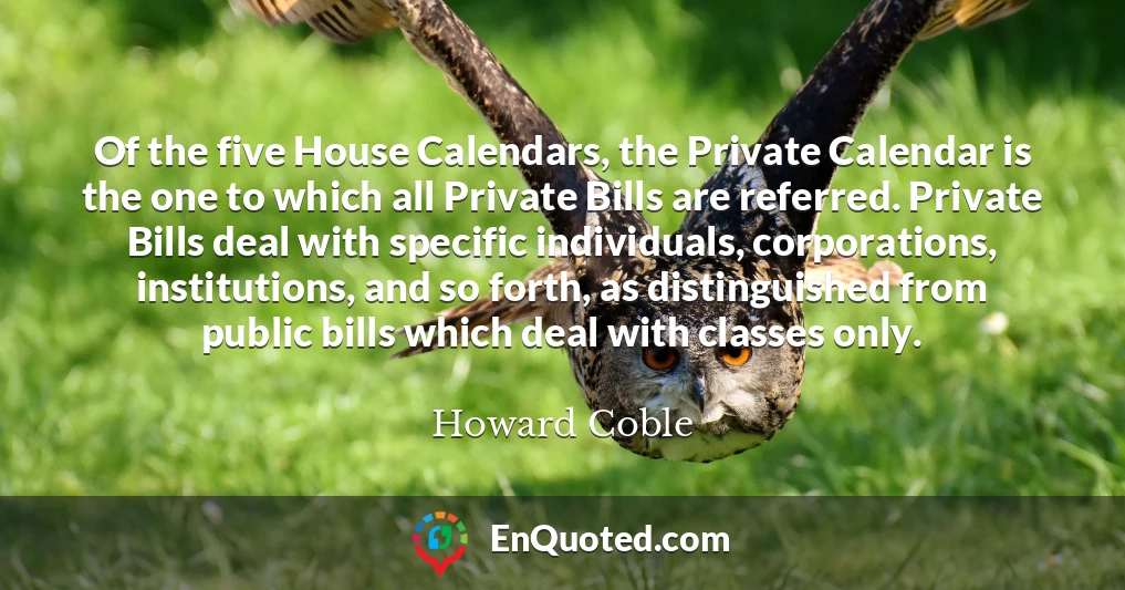 Of the five House Calendars, the Private Calendar is the one to which all Private Bills are referred. Private Bills deal with specific individuals, corporations, institutions, and so forth, as distinguished from public bills which deal with classes only.