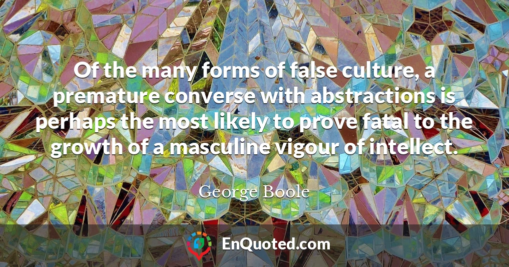 Of the many forms of false culture, a premature converse with abstractions is perhaps the most likely to prove fatal to the growth of a masculine vigour of intellect.