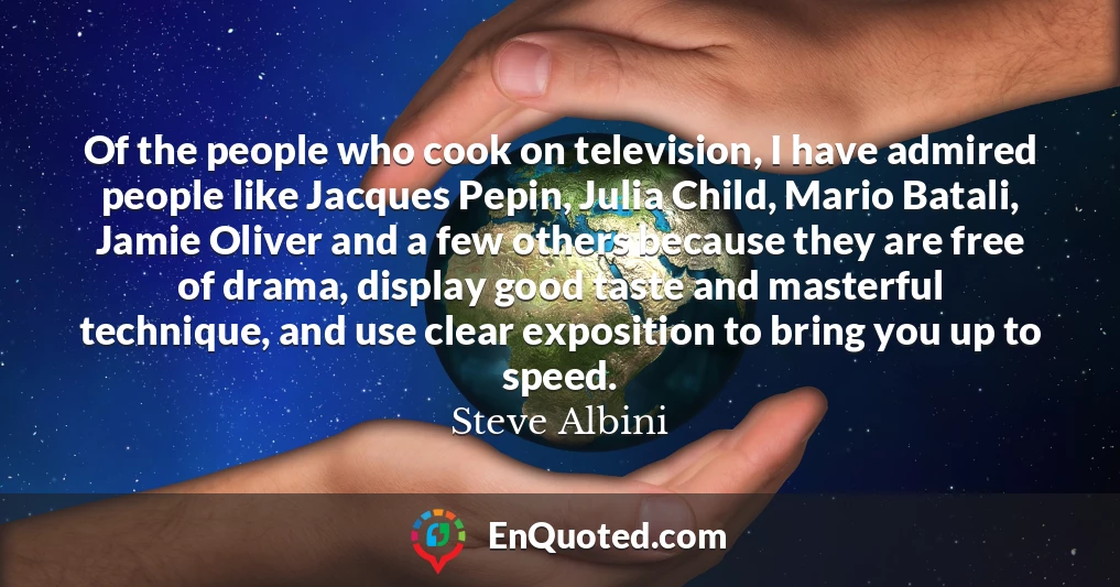 Of the people who cook on television, I have admired people like Jacques Pepin, Julia Child, Mario Batali, Jamie Oliver and a few others because they are free of drama, display good taste and masterful technique, and use clear exposition to bring you up to speed.