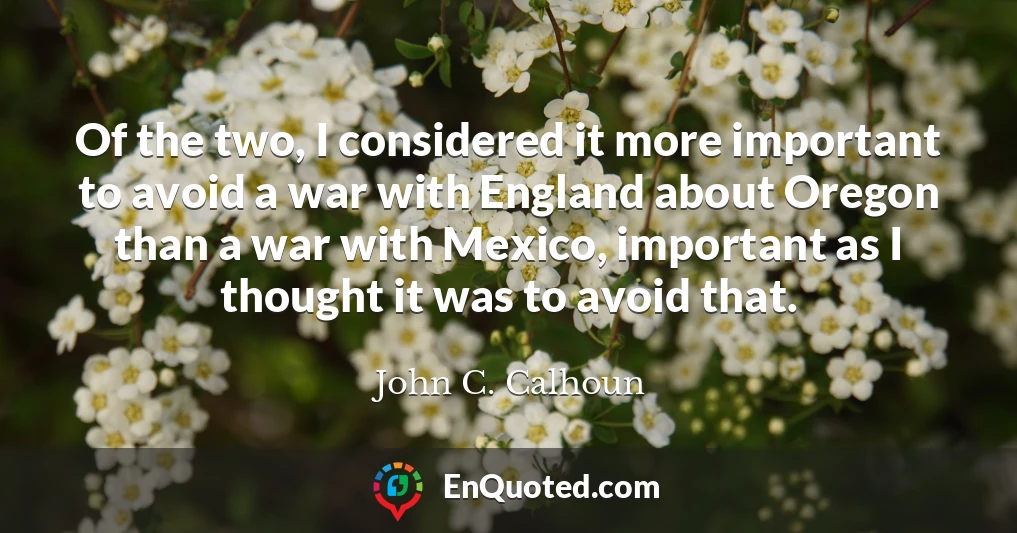 Of the two, I considered it more important to avoid a war with England about Oregon than a war with Mexico, important as I thought it was to avoid that.