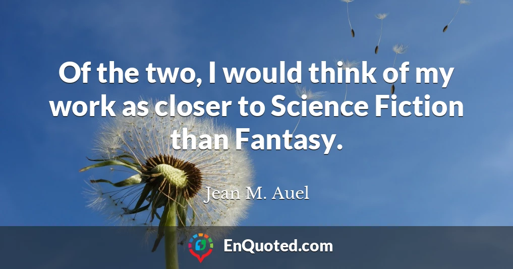 Of the two, I would think of my work as closer to Science Fiction than Fantasy.
