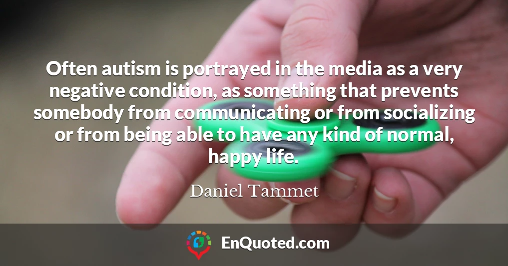 Often autism is portrayed in the media as a very negative condition, as something that prevents somebody from communicating or from socializing or from being able to have any kind of normal, happy life.
