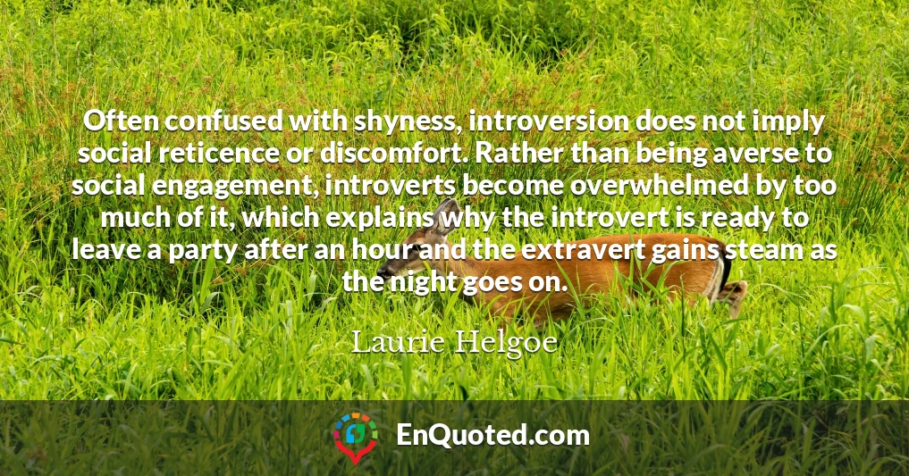 Often confused with shyness, introversion does not imply social reticence or discomfort. Rather than being averse to social engagement, introverts become overwhelmed by too much of it, which explains why the introvert is ready to leave a party after an hour and the extravert gains steam as the night goes on.