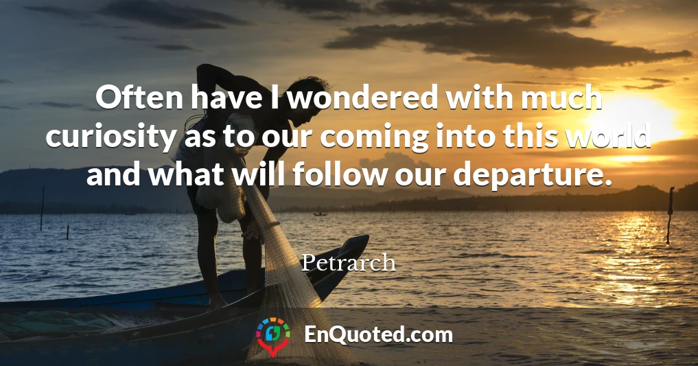 Often have I wondered with much curiosity as to our coming into this world and what will follow our departure.