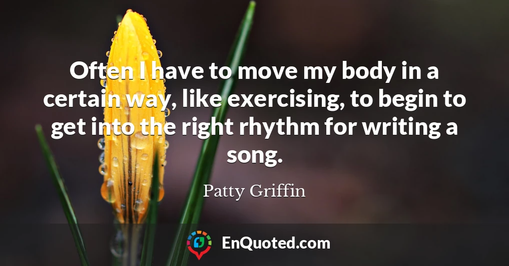 Often I have to move my body in a certain way, like exercising, to begin to get into the right rhythm for writing a song.
