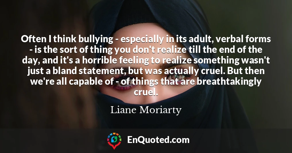 Often I think bullying - especially in its adult, verbal forms - is the sort of thing you don't realize till the end of the day, and it's a horrible feeling to realize something wasn't just a bland statement, but was actually cruel. But then we're all capable of - of things that are breathtakingly cruel.