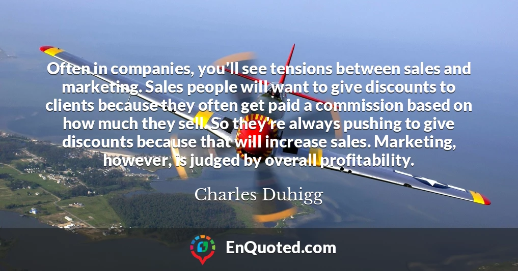 Often in companies, you'll see tensions between sales and marketing. Sales people will want to give discounts to clients because they often get paid a commission based on how much they sell. So they're always pushing to give discounts because that will increase sales. Marketing, however, is judged by overall profitability.