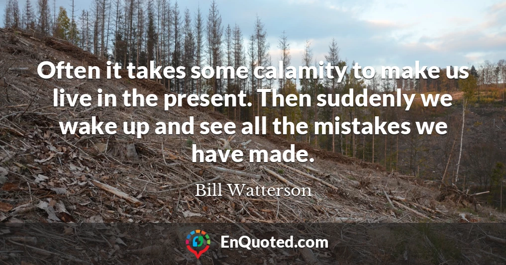 Often it takes some calamity to make us live in the present. Then suddenly we wake up and see all the mistakes we have made.