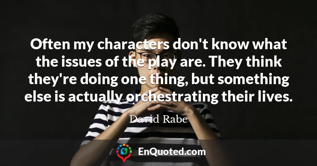 Often my characters don't know what the issues of the play are. They think they're doing one thing, but something else is actually orchestrating their lives.