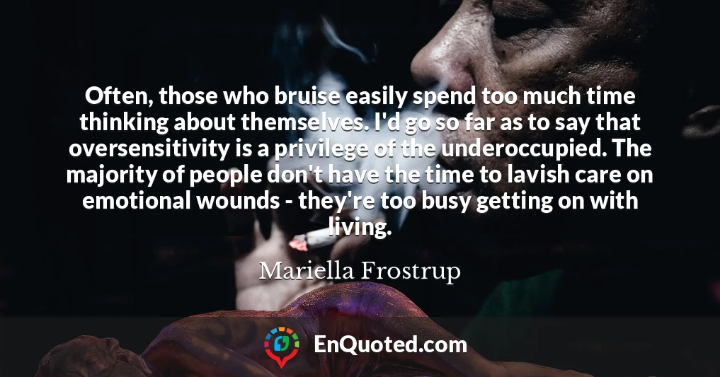 Often, those who bruise easily spend too much time thinking about themselves. I'd go so far as to say that oversensitivity is a privilege of the underoccupied. The majority of people don't have the time to lavish care on emotional wounds - they're too busy getting on with living.