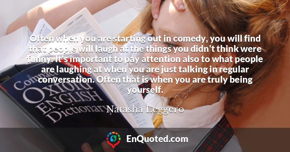 Often when you are starting out in comedy, you will find that people will laugh at the things you didn't think were funny. It's important to pay attention also to what people are laughing at when you are just talking in regular conversation. Often that is when you are truly being yourself.