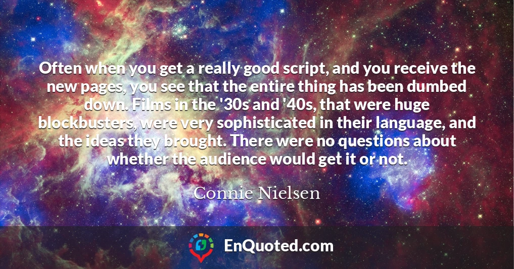 Often when you get a really good script, and you receive the new pages, you see that the entire thing has been dumbed down. Films in the '30s and '40s, that were huge blockbusters, were very sophisticated in their language, and the ideas they brought. There were no questions about whether the audience would get it or not.