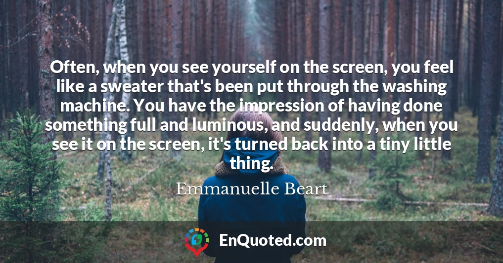 Often, when you see yourself on the screen, you feel like a sweater that's been put through the washing machine. You have the impression of having done something full and luminous, and suddenly, when you see it on the screen, it's turned back into a tiny little thing.