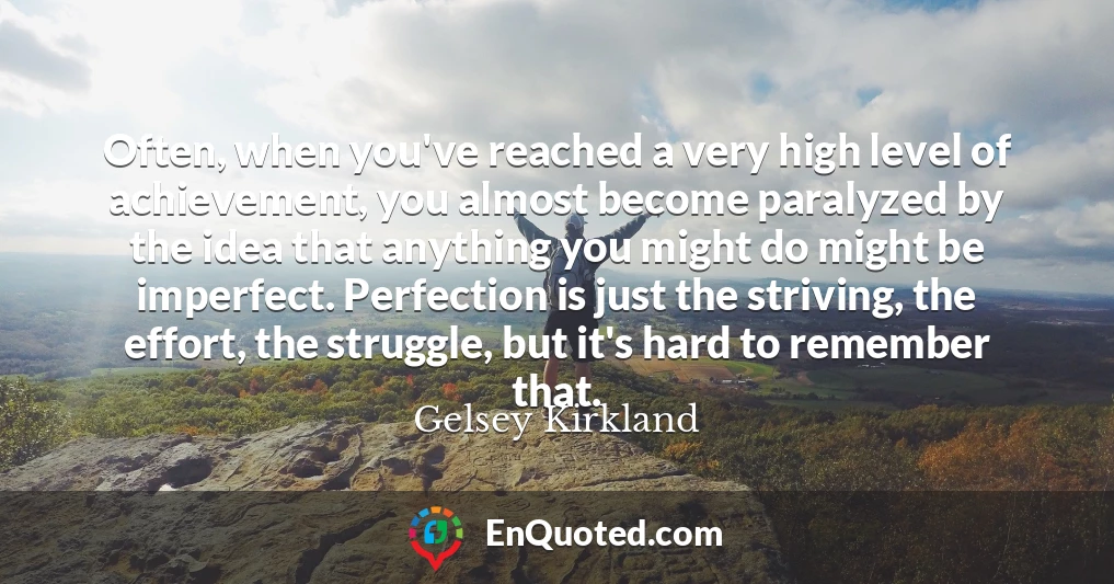 Often, when you've reached a very high level of achievement, you almost become paralyzed by the idea that anything you might do might be imperfect. Perfection is just the striving, the effort, the struggle, but it's hard to remember that.