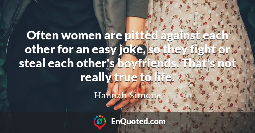 Often women are pitted against each other for an easy joke, so they fight or steal each other's boyfriends. That's not really true to life.