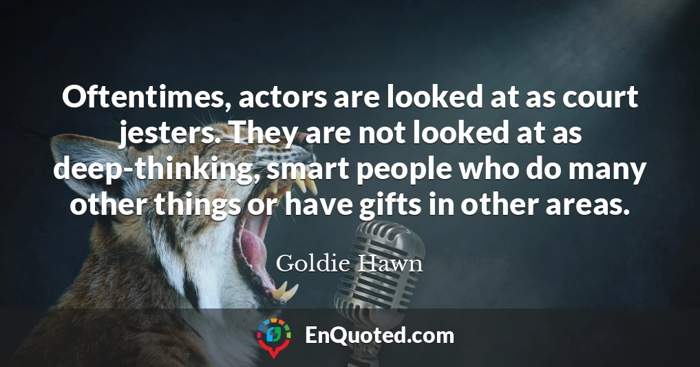 Oftentimes, actors are looked at as court jesters. They are not looked at as deep-thinking, smart people who do many other things or have gifts in other areas.