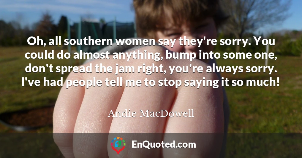 Oh, all southern women say they're sorry. You could do almost anything, bump into some one, don't spread the jam right, you're always sorry. I've had people tell me to stop saying it so much!