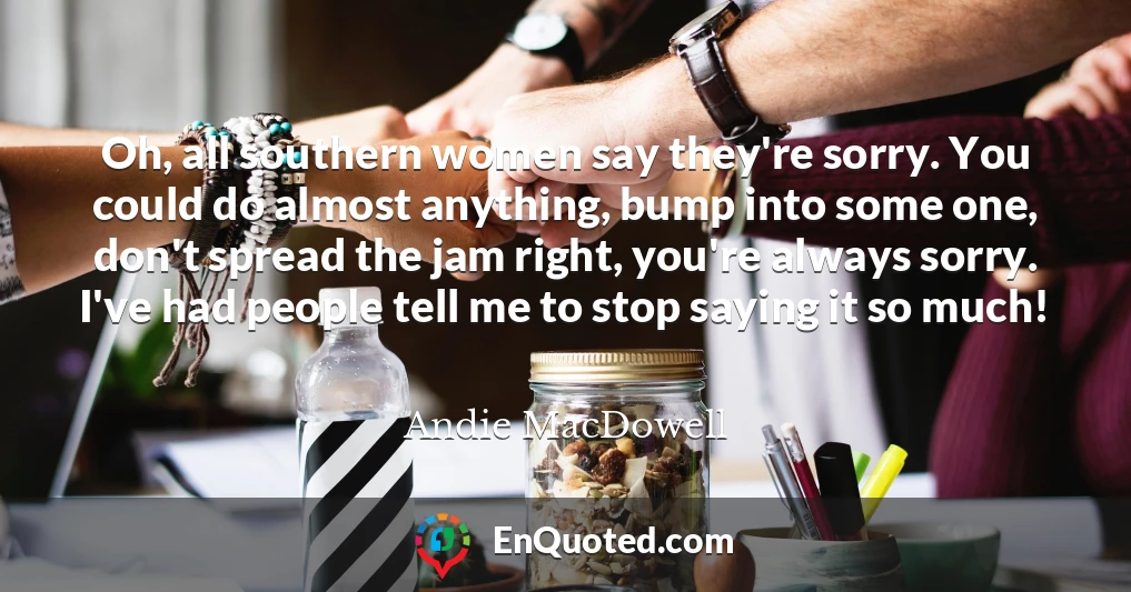 Oh, all southern women say they're sorry. You could do almost anything, bump into some one, don't spread the jam right, you're always sorry. I've had people tell me to stop saying it so much!