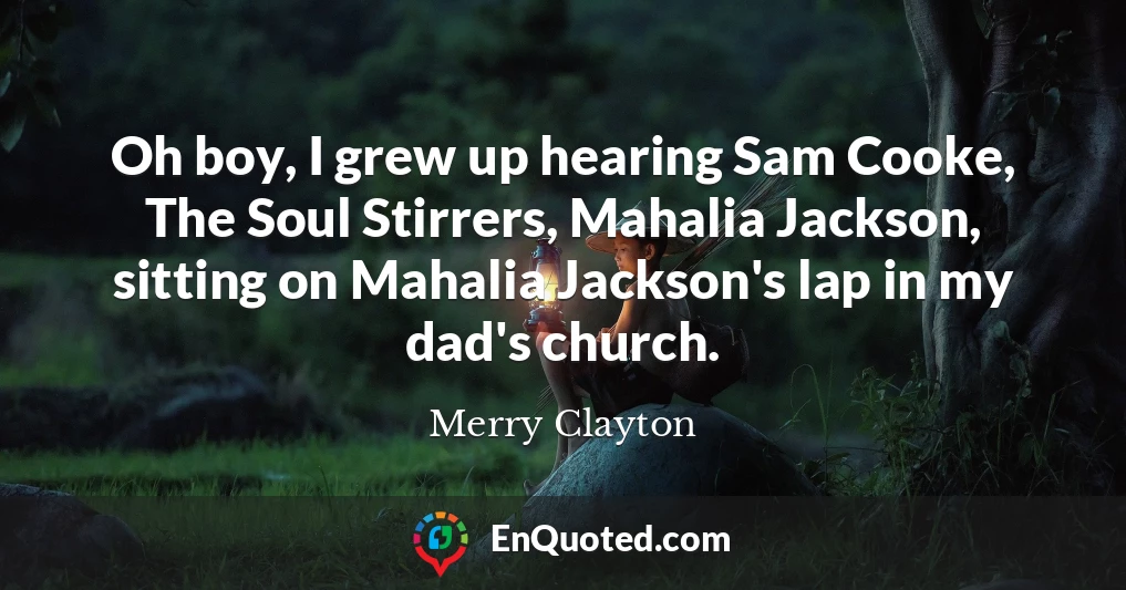 Oh boy, I grew up hearing Sam Cooke, The Soul Stirrers, Mahalia Jackson, sitting on Mahalia Jackson's lap in my dad's church.