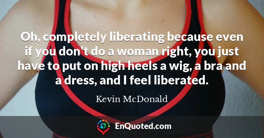 Oh, completely liberating because even if you don't do a woman right, you just have to put on high heels a wig, a bra and a dress, and I feel liberated.