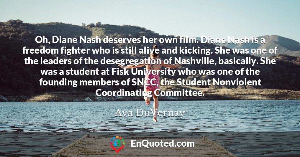 Oh, Diane Nash deserves her own film. Diane Nash is a freedom fighter who is still alive and kicking. She was one of the leaders of the desegregation of Nashville, basically. She was a student at Fisk University who was one of the founding members of SNCC, the Student Nonviolent Coordinating Committee.