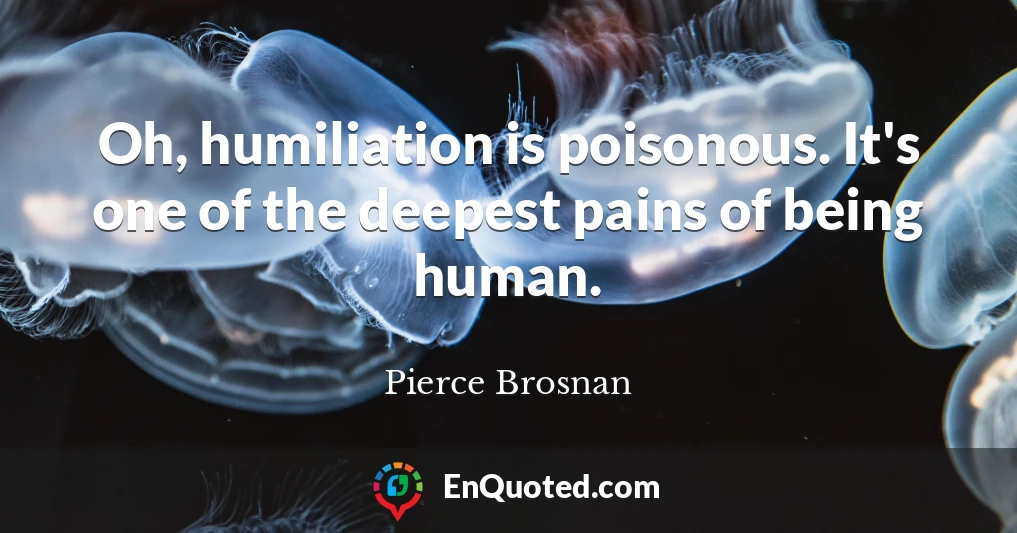 Oh, humiliation is poisonous. It's one of the deepest pains of being human.