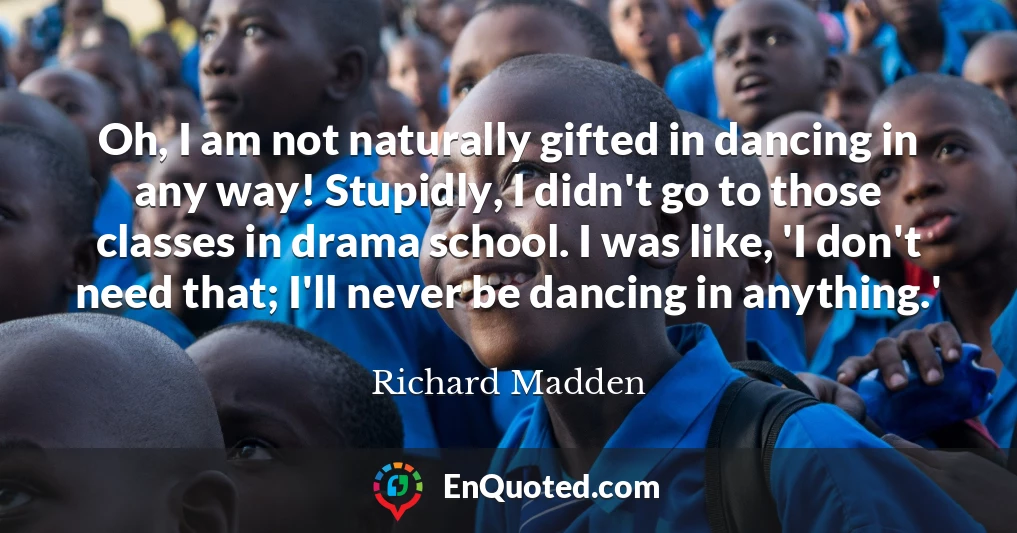 Oh, I am not naturally gifted in dancing in any way! Stupidly, I didn't go to those classes in drama school. I was like, 'I don't need that; I'll never be dancing in anything.'