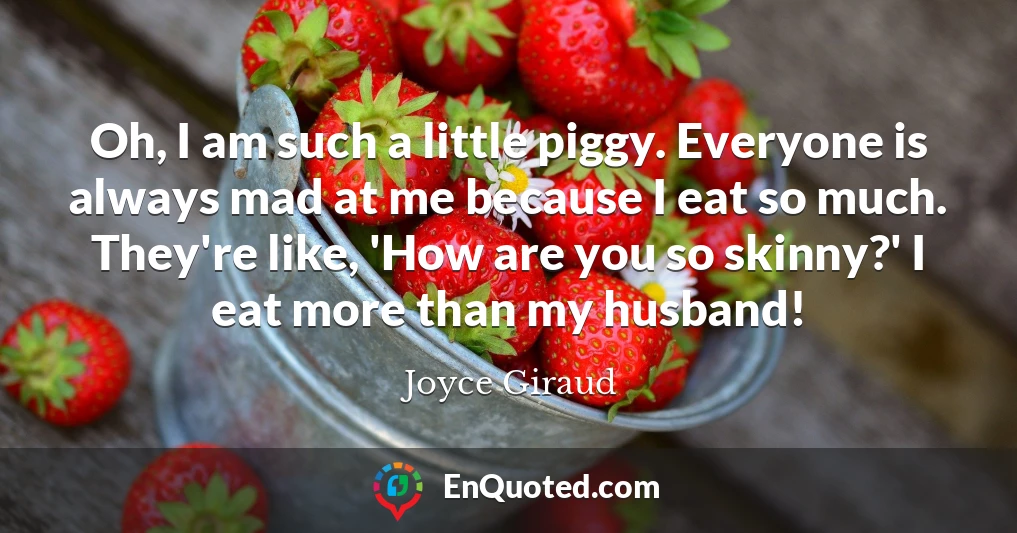 Oh, I am such a little piggy. Everyone is always mad at me because I eat so much. They're like, 'How are you so skinny?' I eat more than my husband!
