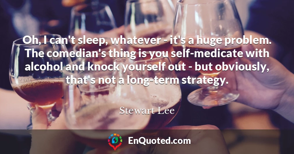 Oh, I can't sleep, whatever - it's a huge problem. The comedian's thing is you self-medicate with alcohol and knock yourself out - but obviously, that's not a long-term strategy.