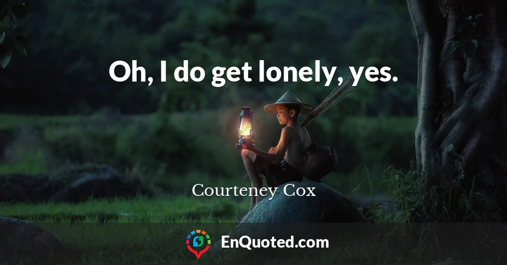 Oh, I do get lonely, yes.