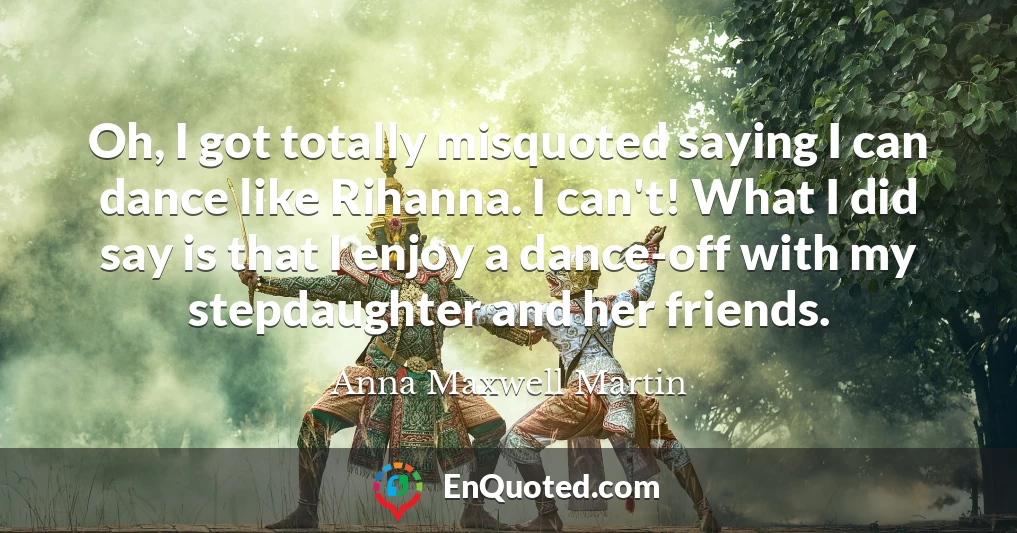 Oh, I got totally misquoted saying I can dance like Rihanna. I can't! What I did say is that I enjoy a dance-off with my stepdaughter and her friends.