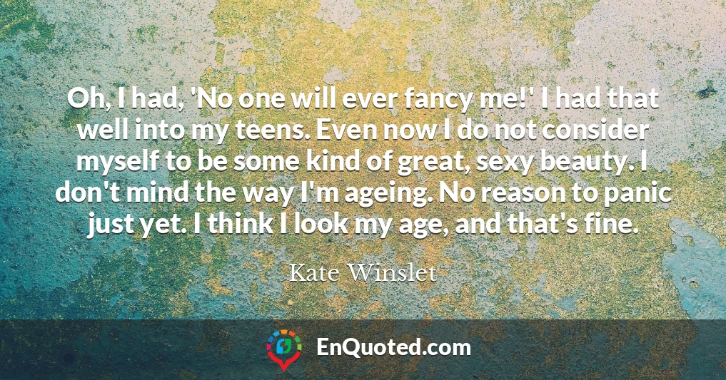Oh, I had, 'No one will ever fancy me!' I had that well into my teens. Even now I do not consider myself to be some kind of great, sexy beauty. I don't mind the way I'm ageing. No reason to panic just yet. I think I look my age, and that's fine.